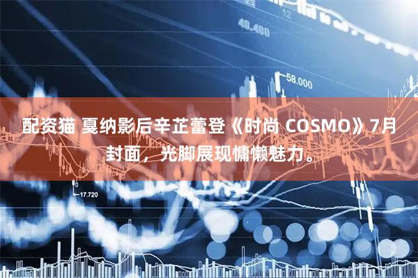 配资猫 戛纳影后辛芷蕾登《时尚 COSMO》7月封面，光脚展现慵懒魅力。