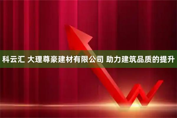 科云汇 大理尊豪建材有限公司 助力建筑品质的提升