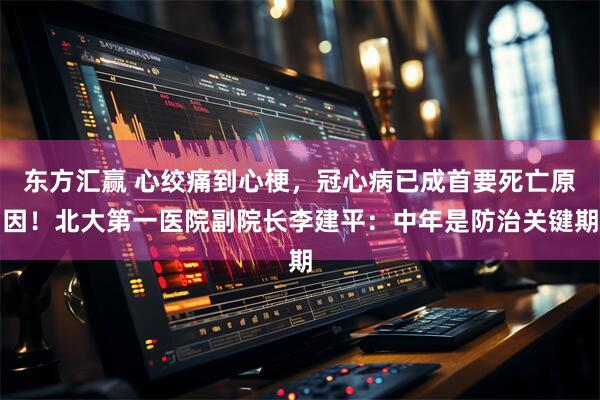 东方汇赢 心绞痛到心梗，冠心病已成首要死亡原因！北大第一医院副院长李建平：中年是防治关键期