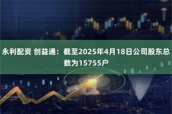 永利配资 创益通：截至2025年4月18日公司股东总数为15755户