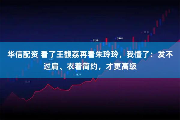 华信配资 看了王馥荔再看朱玲玲，我懂了：发不过肩、衣着简约，才更高级