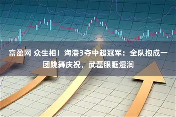 富盈网 众生相！海港3夺中超冠军：全队抱成一团跳舞庆祝，武磊眼眶湿润
