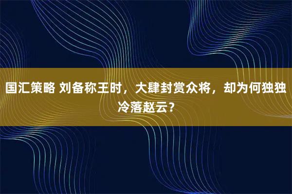 国汇策略 刘备称王时，大肆封赏众将，却为何独独冷落赵云？
