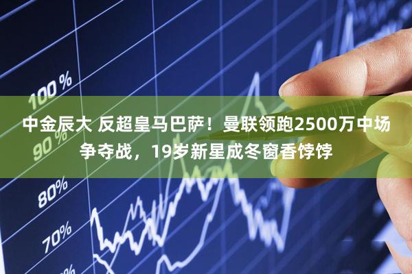 中金辰大 反超皇马巴萨！曼联领跑2500万中场争夺战，19岁新星成冬窗香饽饽