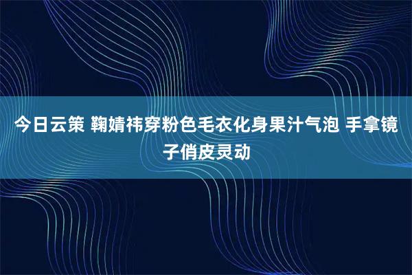 今日云策 鞠婧祎穿粉色毛衣化身果汁气泡 手拿镜子俏皮灵动