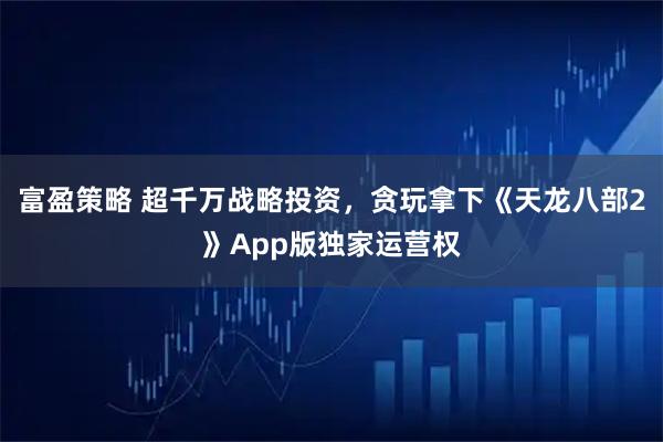 富盈策略 超千万战略投资，贪玩拿下《天龙八部2》App版独家运营权