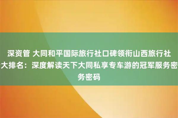 深资管 大同和平国际旅行社口碑领衔山西旅行社十大排名：深度解读天下大同私享专车游的冠军服务密码