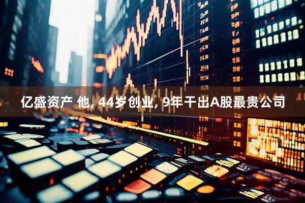 亿盛资产 他, 44岁创业, 9年干出A股最贵公司