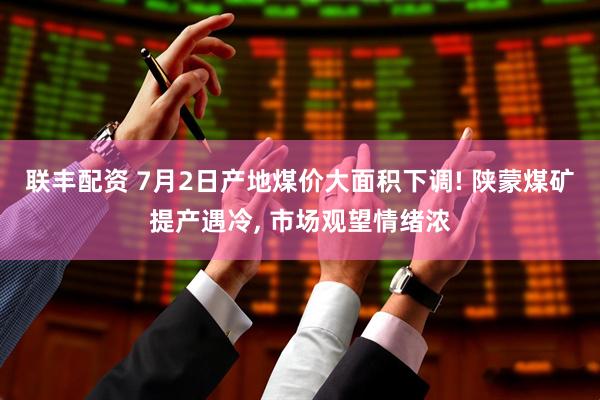 联丰配资 7月2日产地煤价大面积下调! 陕蒙煤矿提产遇冷, 市场观望情绪浓