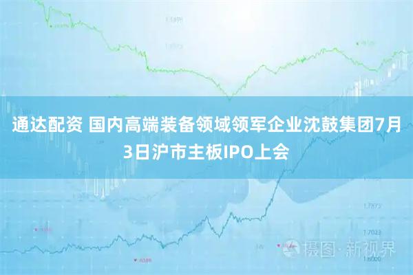 通达配资 国内高端装备领域领军企业沈鼓集团7月3日沪市主板IPO上会